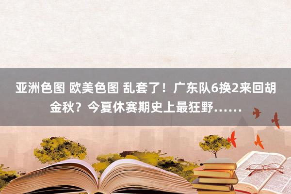 亚洲色图 欧美色图 乱套了！广东队6换2来回胡金秋？今夏休赛期史上最狂野……