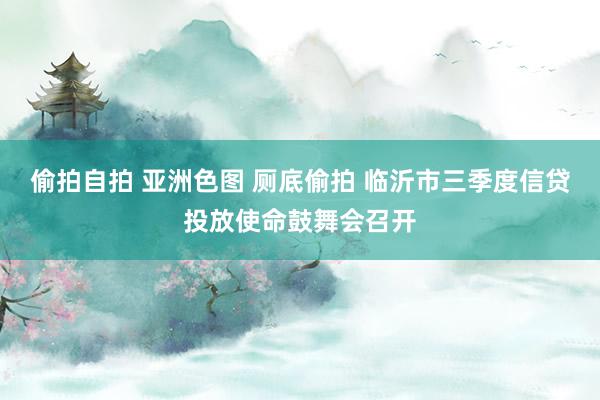 偷拍自拍 亚洲色图 厕底偷拍 临沂市三季度信贷投放使命鼓舞会召开